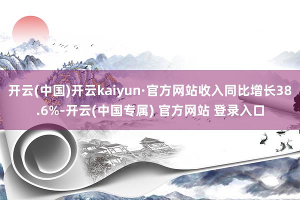 开云(中国)开云kaiyun·官方网站收入同比增长38.6%-开云(中国专属) 官方网站 登录入口