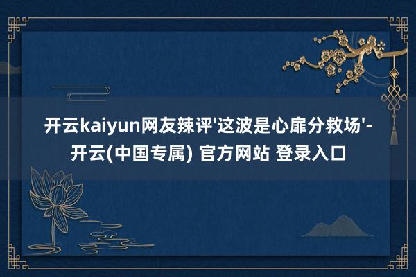 开云kaiyun网友辣评'这波是心扉分救场'-开云(中国专属) 官方网站 登录入口