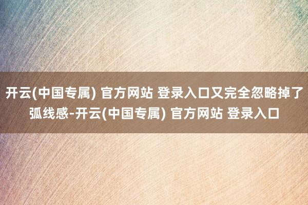 开云(中国专属) 官方网站 登录入口又完全忽略掉了弧线感-开云(中国专属) 官方网站 登录入口