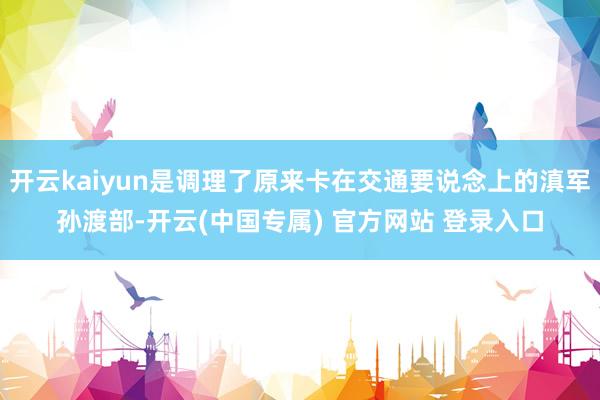 开云kaiyun是调理了原来卡在交通要说念上的滇军孙渡部-开云(中国专属) 官方网站 登录入口