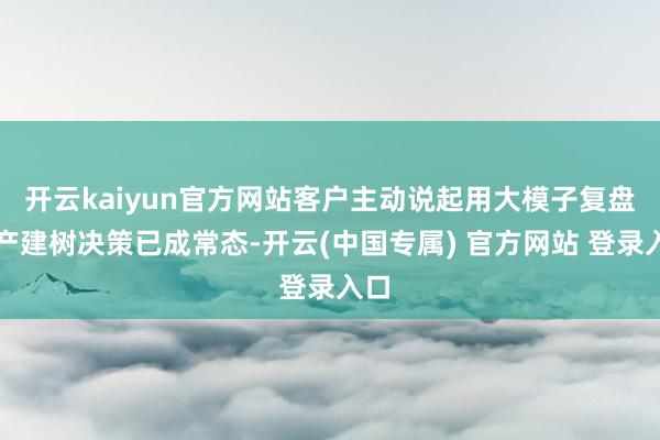开云kaiyun官方网站客户主动说起用大模子复盘资产建树决策已成常态-开云(中国专属) 官方网站 登录入口