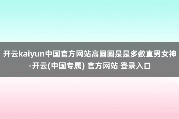 开云kaiyun中国官方网站高圆圆是是多数直男女神-开云(中国专属) 官方网站 登录入口