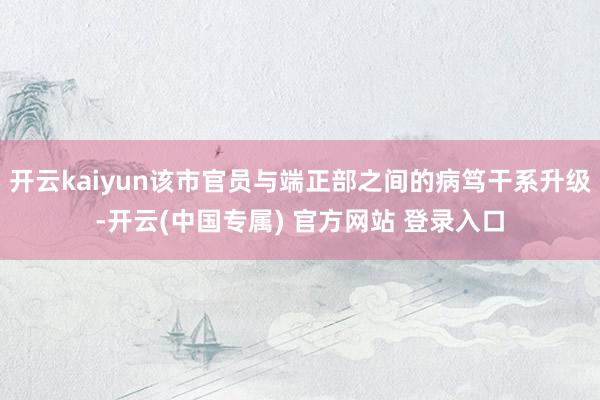 开云kaiyun该市官员与端正部之间的病笃干系升级-开云(中国专属) 官方网站 登录入口