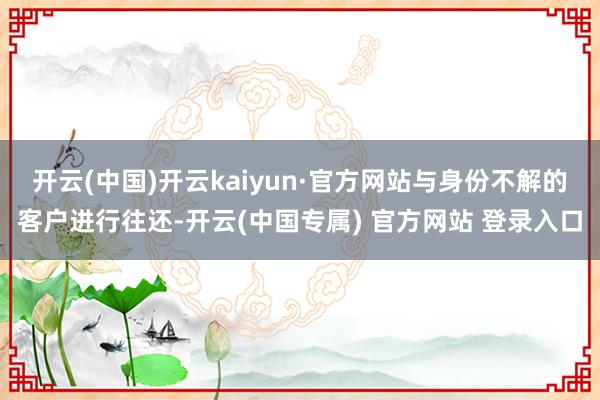 开云(中国)开云kaiyun·官方网站与身份不解的客户进行往还-开云(中国专属) 官方网站 登录入口