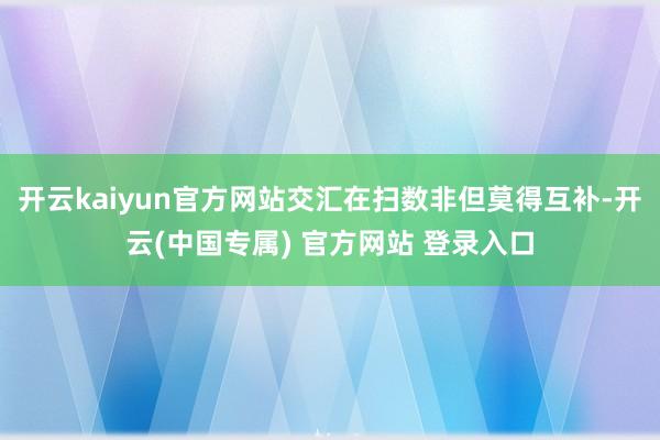 开云kaiyun官方网站交汇在扫数非但莫得互补-开云(中国专属) 官方网站 登录入口