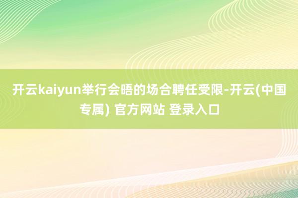 开云kaiyun举行会晤的场合聘任受限-开云(中国专属) 官方网站 登录入口