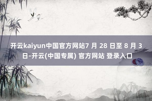 开云kaiyun中国官方网站7 月 28 日至 8 月 3 日-开云(中国专属) 官方网站 登录入口