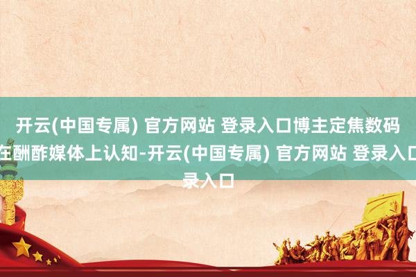 开云(中国专属) 官方网站 登录入口博主定焦数码在酬酢媒体上认知-开云(中国专属) 官方网站 登录入口