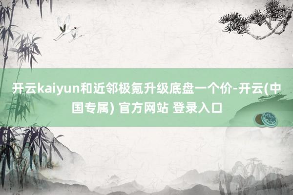 开云kaiyun和近邻极氪升级底盘一个价-开云(中国专属) 官方网站 登录入口