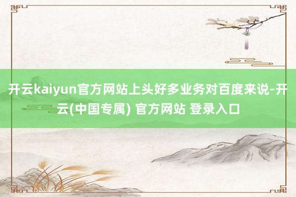 开云kaiyun官方网站上头好多业务对百度来说-开云(中国专属) 官方网站 登录入口
