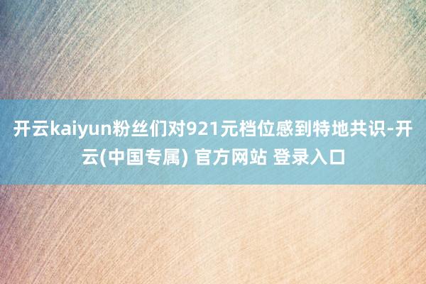 开云kaiyun粉丝们对921元档位感到特地共识-开云(中国专属) 官方网站 登录入口