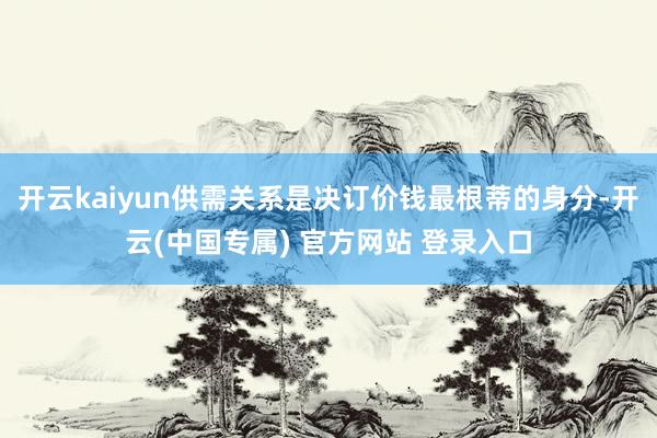 开云kaiyun供需关系是决订价钱最根蒂的身分-开云(中国专属) 官方网站 登录入口