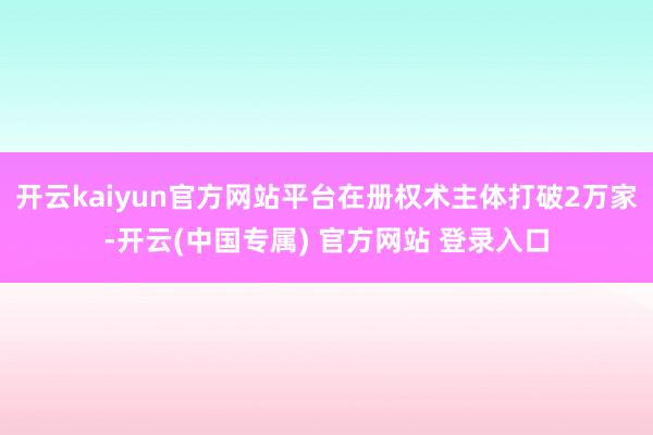 开云kaiyun官方网站平台在册权术主体打破2万家-开云(中国专属) 官方网站 登录入口