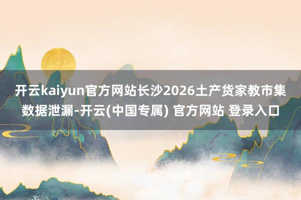 开云kaiyun官方网站长沙2026土产货家教市集数据泄漏-开云(中国专属) 官方网站 登录入口