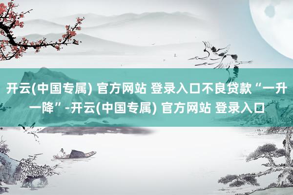 开云(中国专属) 官方网站 登录入口不良贷款“一升一降”-开云(中国专属) 官方网站 登录入口