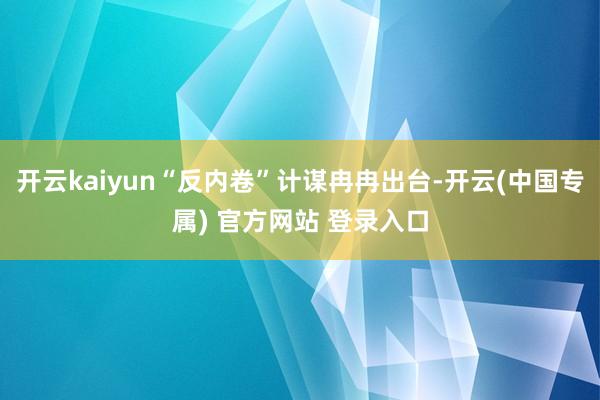 开云kaiyun“反内卷”计谋冉冉出台-开云(中国专属) 官方网站 登录入口