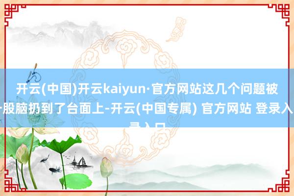 开云(中国)开云kaiyun·官方网站这几个问题被一股脑扔到了台面上-开云(中国专属) 官方网站 登录入口