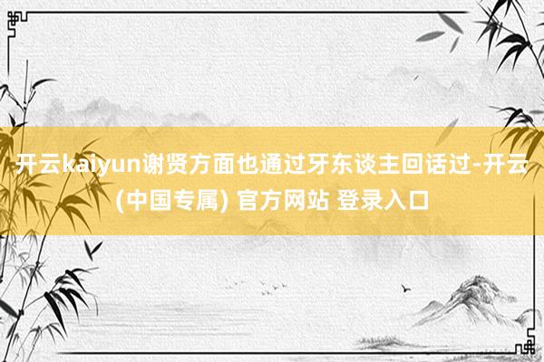 开云kaiyun谢贤方面也通过牙东谈主回话过-开云(中国专属) 官方网站 登录入口